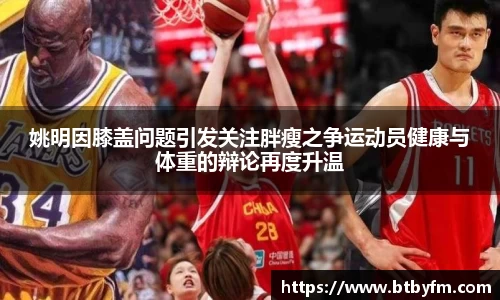 姚明因膝盖问题引发关注胖瘦之争运动员健康与体重的辩论再度升温